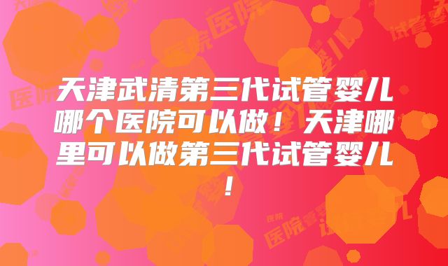 天津武清第三代试管婴儿哪个医院可以做！天津哪里可以做第三代试管婴儿！