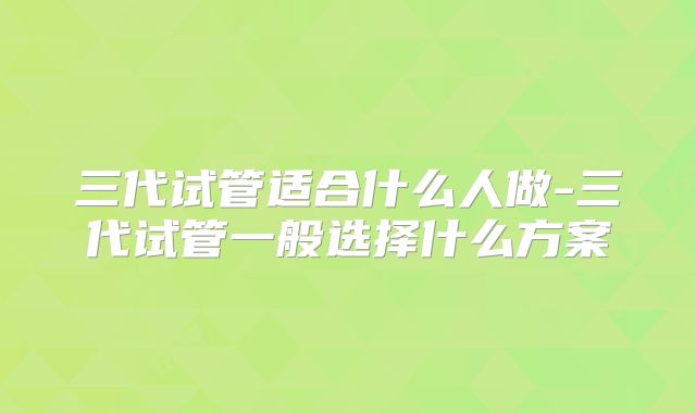 三代试管适合什么人做-三代试管一般选择什么方案