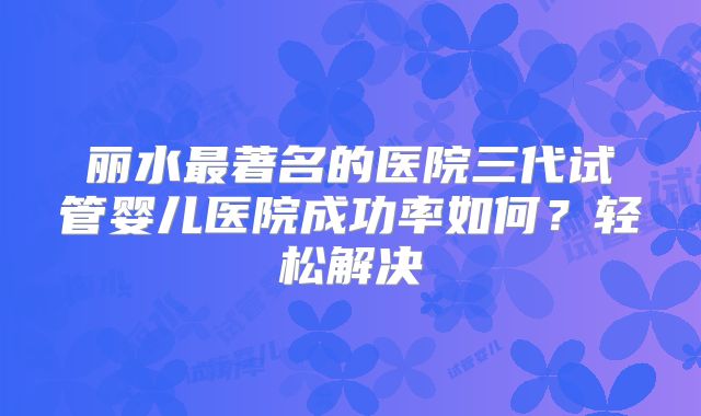 丽水最著名的医院三代试管婴儿医院成功率如何？轻松解决
