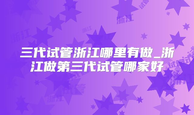 三代试管浙江哪里有做_浙江做第三代试管哪家好