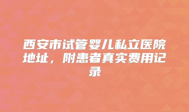 西安市试管婴儿私立医院地址，附患者真实费用记录