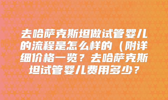去哈萨克斯坦做试管婴儿的流程是怎么样的(附详细价格一览?去哈萨克斯坦试管婴儿费用多少?