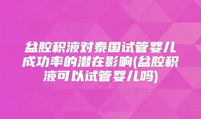 盆腔积液对泰国试管婴儿成功率的潜在影响(盆腔积液可以试管婴儿吗)