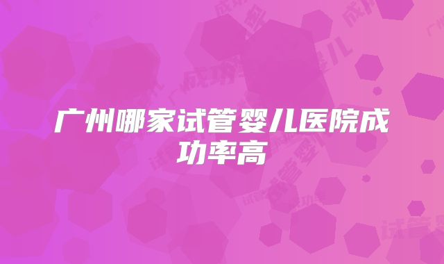 广州哪家试管婴儿医院成功率高