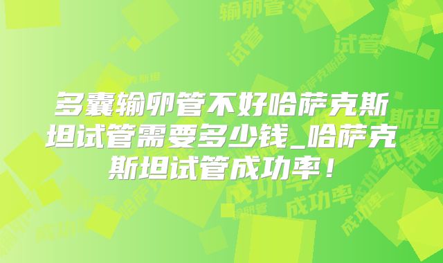 多囊输卵管不好哈萨克斯坦试管需要多少钱_哈萨克斯坦试管成功率!