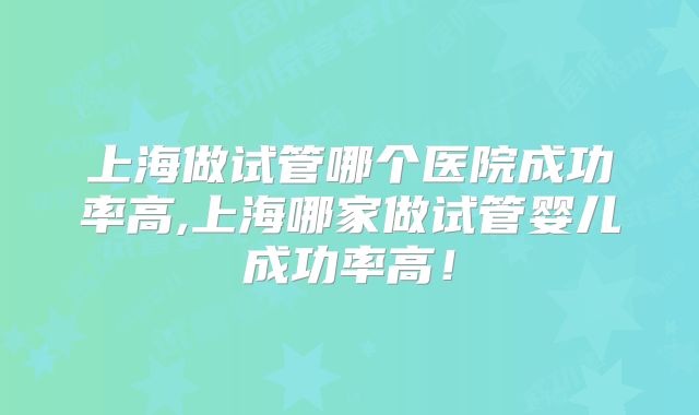 上海做试管哪个医院成功率高,上海哪家做试管婴儿成功率高！