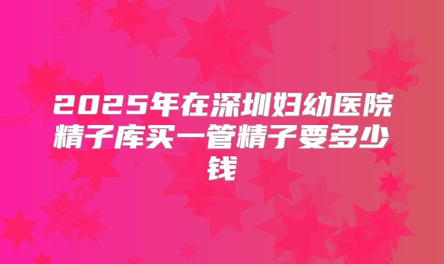 2025年在深圳妇幼医院精子库买一管精子要多少钱