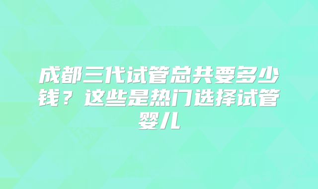 成都三代试管总共要多少钱？这些是热门选择试管婴儿