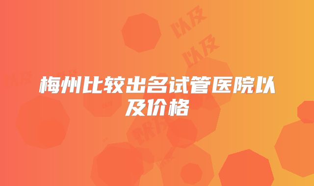 梅州比较出名试管医院以及价格