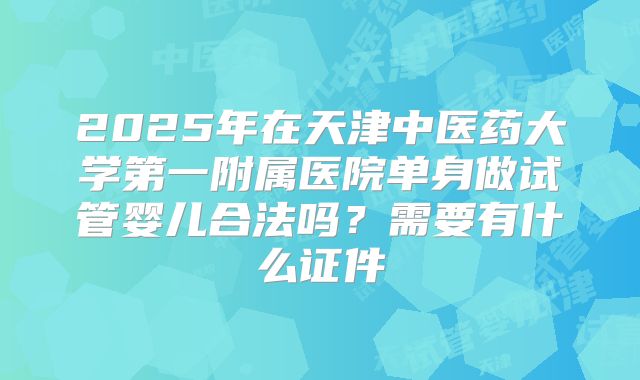 2025年在天津中医药大学第一附属医院单身做试管婴儿合法吗？需要有什么证件