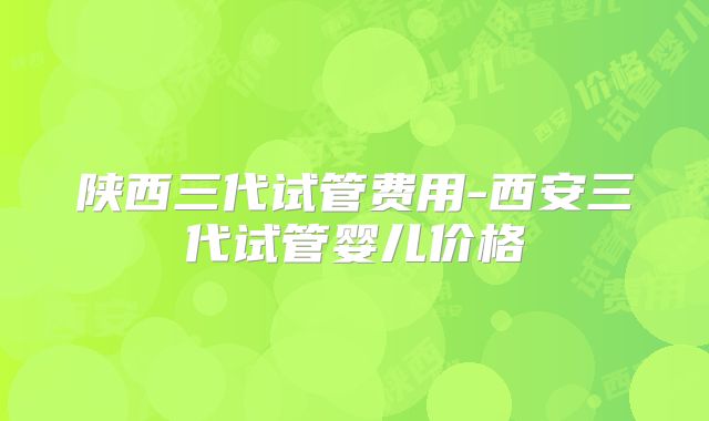 陕西三代试管费用-西安三代试管婴儿价格