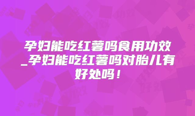 孕妇能吃红薯吗食用功效_孕妇能吃红薯吗对胎儿有好处吗！