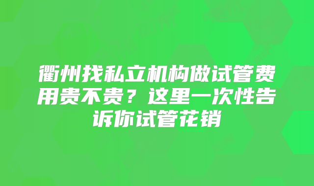 衢州找私立机构做试管费用贵不贵？这里一次性告诉你试管花销