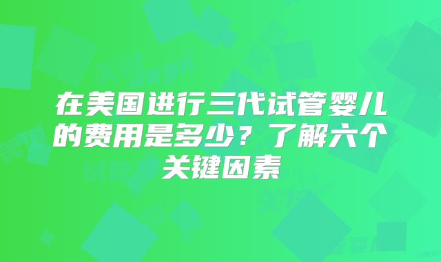 在美国进行三代试管婴儿的费用是多少？了解六个关键因素
