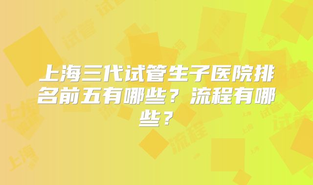 上海三代试管生子医院排名前五有哪些？流程有哪些？
