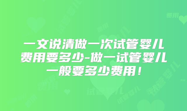 一文说清做一次试管婴儿费用要多少-做一试管婴儿一般要多少费用!