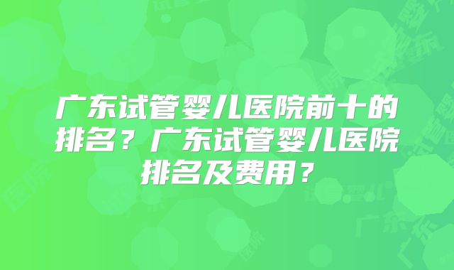 广东试管婴儿医院前十的排名?广东试管婴儿医院排名及费用?