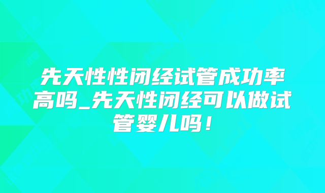 先天性性闭经试管成功率高吗_先天性闭经可以做试管婴儿吗!