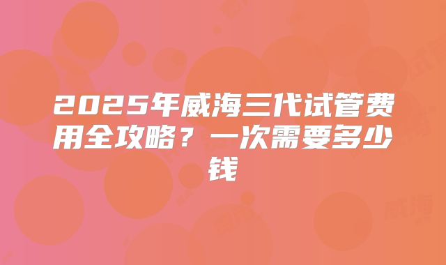 2025年威海三代试管费用全攻略？一次需要多少钱