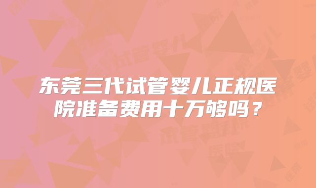 东莞三代试管婴儿正规医院准备费用十万够吗？