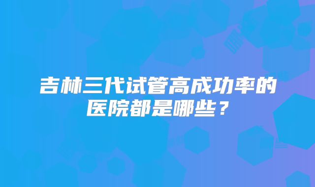 吉林三代试管高成功率的医院都是哪些?