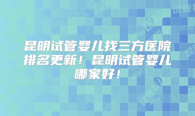 昆明试管婴儿找三方医院排名更新！昆明试管婴儿哪家好！