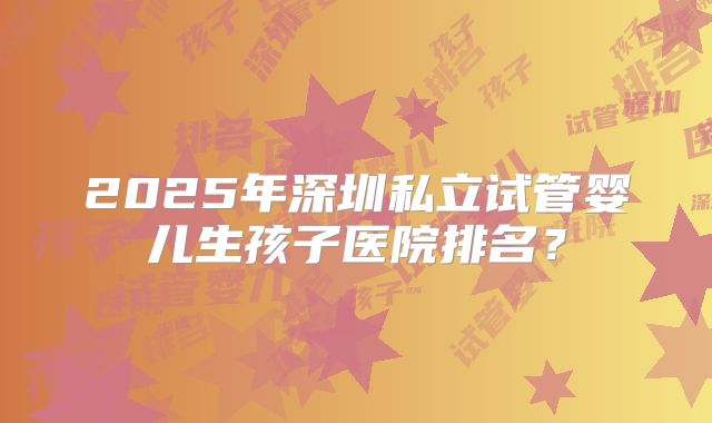 2025年深圳私立试管婴儿生孩子医院排名？