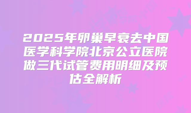 2025年卵巢早衰去中国医学科学院北京公立医院做三代试管费用明细及预估全解析