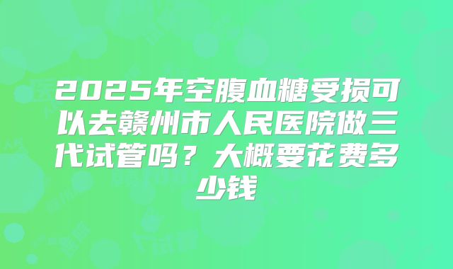 2025年空腹血糖受损可以去赣州市人民医院做三代试管吗？大概要花费多少钱