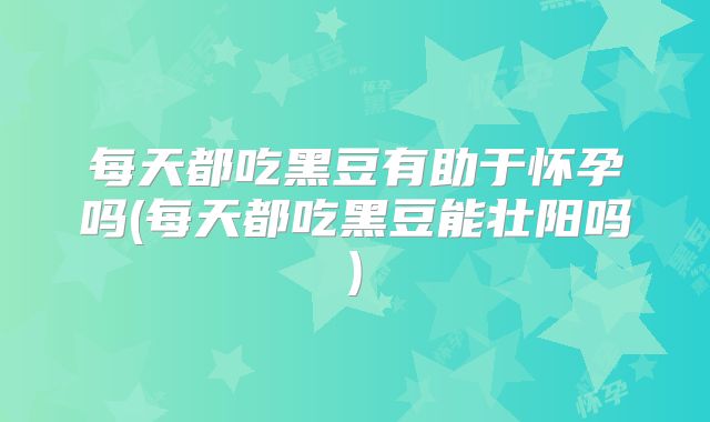 每天都吃黑豆有助于怀孕吗(每天都吃黑豆能壮阳吗)