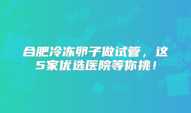 合肥冷冻卵子做试管，这5家优选医院等你挑！