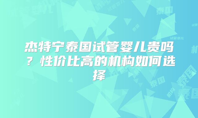 杰特宁泰国试管婴儿贵吗？性价比高的机构如何选择