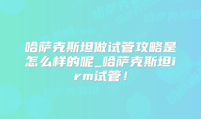 哈萨克斯坦做试管攻略是怎么样的呢_哈萨克斯坦irm试管！