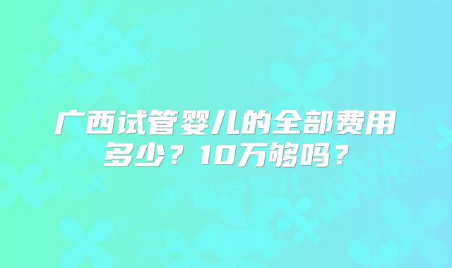 广西试管婴儿的全部费用多少?10万够吗?