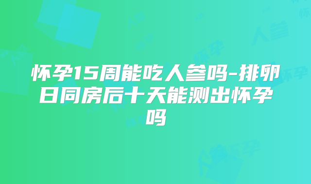 怀孕15周能吃人参吗-排卵日同房后十天能测出怀孕吗