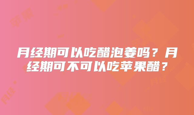 月经期可以吃醋泡姜吗？月经期可不可以吃苹果醋？