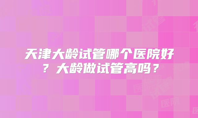 天津大龄试管哪个医院好?大龄做试管高吗?