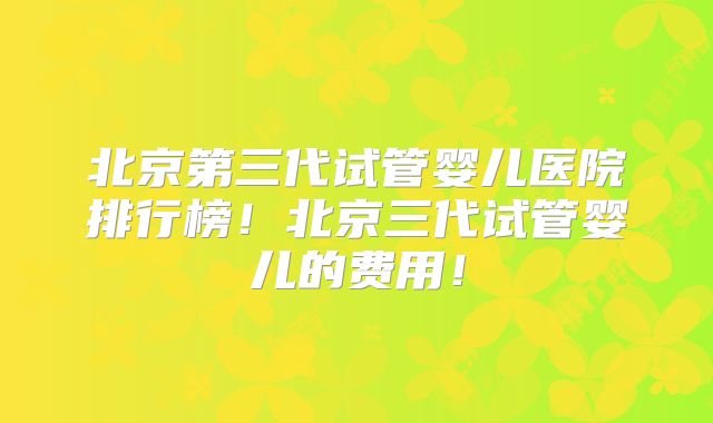 北京第三代试管婴儿医院排行榜！北京三代试管婴儿的费用！
