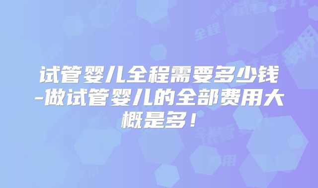 试管婴儿全程需要多少钱-做试管婴儿的全部费用大概是多！