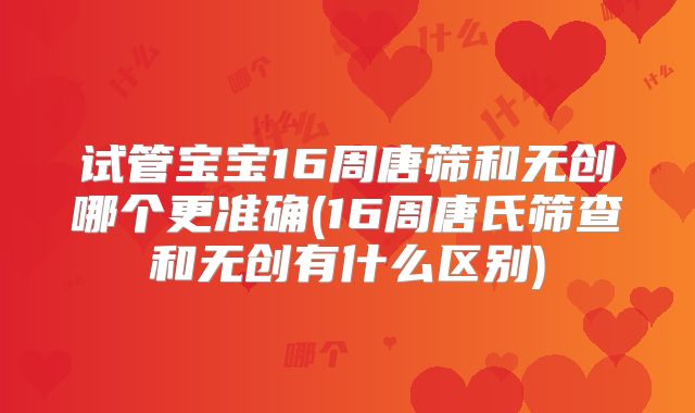 试管宝宝16周唐筛和无创哪个更准确(16周唐氏筛查和无创有什么区别)