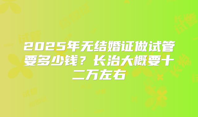 2025年无结婚证做试管要多少钱？长治大概要十二万左右