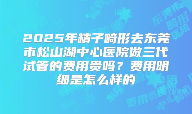 2025年精子畸形去东莞市松山湖中心医院做三代试管的费用贵吗?费用明细是怎么样的