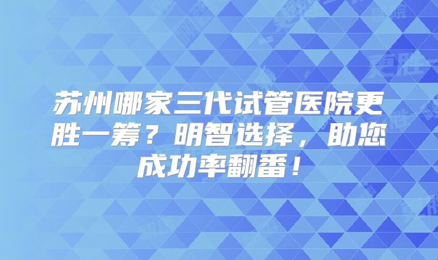 苏州哪家三代试管医院更胜一筹？明智选择，助您成功率翻番！