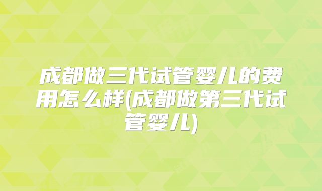 成都做三代试管婴儿的费用怎么样(成都做第三代试管婴儿)