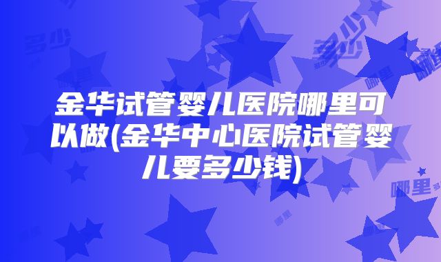 金华试管婴儿医院哪里可以做(金华中心医院试管婴儿要多少钱)