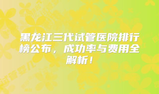 黑龙江三代试管医院排行榜公布，成功率与费用全解析！