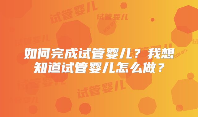 如何完成试管婴儿?我想知道试管婴儿怎么做?