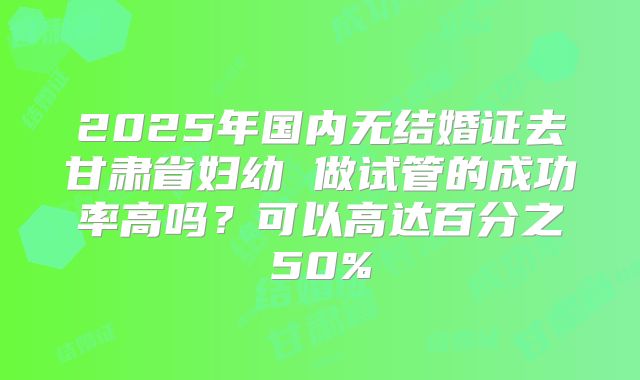 2025年国内无结婚证去甘肃省妇幼 做试管的成功率高吗?可以高达百分之50%