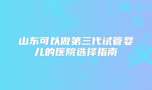 山东可以做第三代试管婴儿的医院选择指南