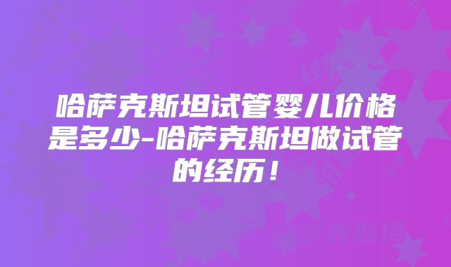 哈萨克斯坦试管婴儿价格是多少-哈萨克斯坦做试管的经历!